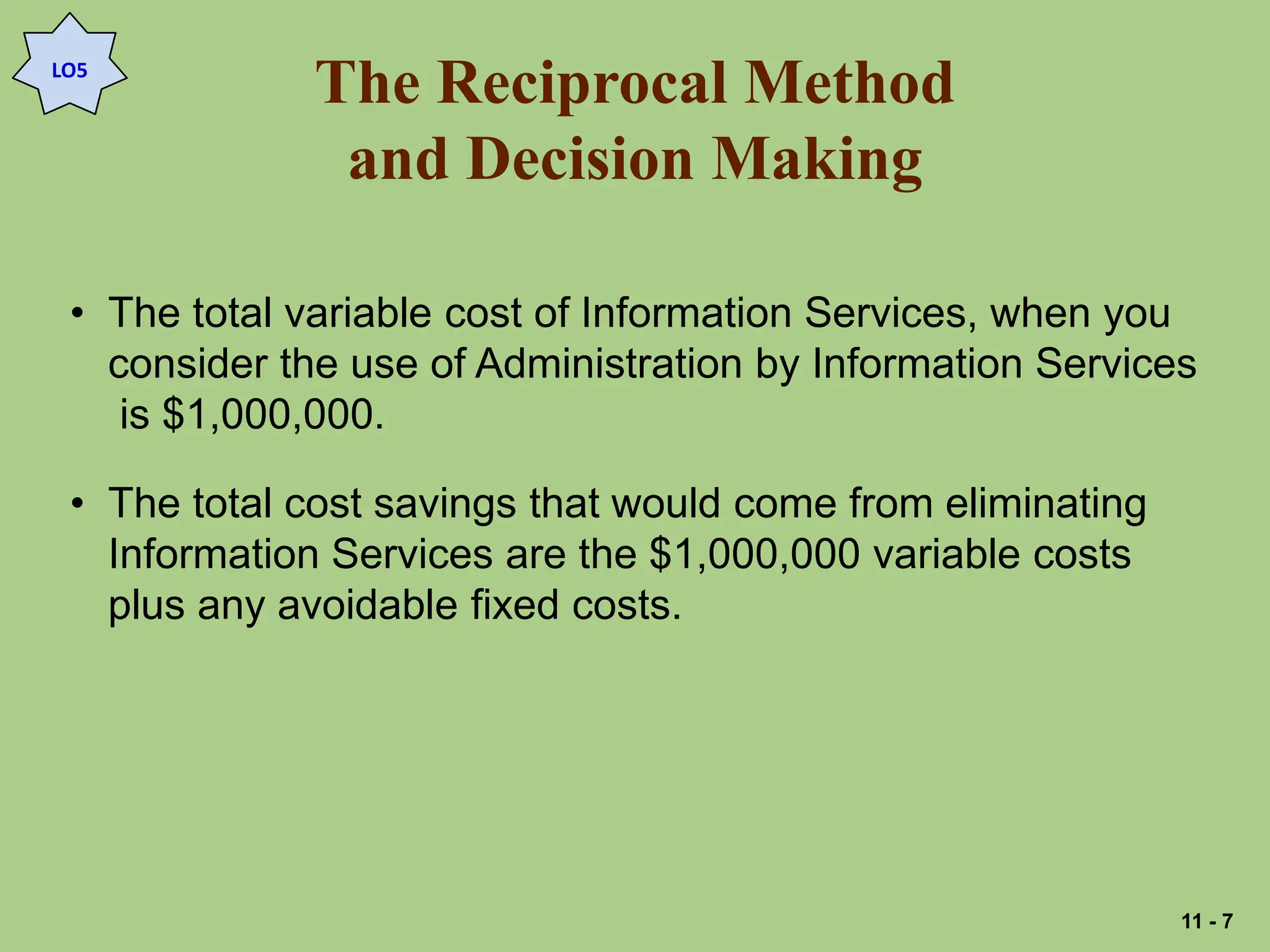 The Reciprocal Method
and Decision Making
LO5
• The total variable cost of Information Services, when you
consider the use of Administration by Information Services
is $1,000,000.
• The total cost savings that would come from eliminating
Information Services are the $1,000,000 variable costs
plus any avoidable fixed costs.
11 - 7
 