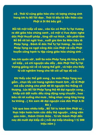 câ . Thái tċ cĆng giáo hùa cho vý lĈợng chĄng sinh
trong khi tu Bþ Tát đäo . Thái tċ đåy là tiîn thån cąa
Phêt A Di Đà båy giď .
Rþi tĐi mĂt kiïp vî sau , vào lĄc cù Phêt Tč Täi VĈĎng
ra đďi giáo hùa chĄng sanh , cù mĂt v÷ Vua đĈợc nghe
đĊc Phêt thuyït pháp , løng rçt vui thôch , liîn phát tåm
Bþ Đî rďi bú ngýi Vua , xuçt gia làm Sa Mýn hiòu là
Pháp Täng . Đânh lñ đĊc Thï Tč Täi VĈĎng , Sa môn
Pháp Täng ca ngợi cýng đĊc cąa Phêt và cæu Phêt
truyîn cýng hänh tu têp căng giáo hùa chĄng sinh .
Sau khi quán sát , biït Sa mýn Pháp Täng đã tĉng tu vý
sÿ kiïp , cù chô nguyòn såu dæy , đĊc Phêt Thï Tč Täi
VĈĎng giâng nùi vî vý lĈợng thï giĐi , và hiòn cho thçy
tĉ cûi nghiím trang cho tĐi cûi uï täp đą câ .
Khi thçy các thï giĐi xong , Sa mýn Pháp Täng suy
gém , chün lçy cûi trang nghiím thanh t÷nh , rþi lñ Phêt
mà cæu chĊng cho phát 48 lďi nguyòn thă thíng vý
thĈợng . LĄc Bþ Tát Pháp Täng thò 48 đäi nguyòn xong ,
khíp cûi đçt nĈĐc đîu rĄng đĂng rung chuyðn , hoa
báu râi rĎi xuÿng nhĈ mĈa , tiïng nhäc vang lĉng trong
hĈ không . ( Xin xem 48 đäi nguyòn cąa đĊc Phêt A Di
Đà )
Trâi qua bao nhiíu kiïp , Bþ Tát tu hành làm Phêt sč ,
thčc hiòn hoàn toàn các điîu thò nguyòn , công viên
qąa mãn , thành Chính Giác . Tĉ khi thành Phêt đïn
nay đã mĈďi đäi kiïp rþi ( māi đäi kiïp khoâng 1 tỷ 300
triòu nëm )

10

 