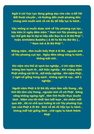 Ngài đ cûi Cčc Läc đang giâng däy cho các v÷ Bþ Tát
Bçt thoái chuyðn , và thĈďng đïn mĈďi phĈĎng đùn
chĄng sinh muÿn sinh vî cûi çy đð tiïp tćc tu hành .
Vêy nhČng ai muÿn đĈợc sinh vî Tåy phĈĎng cčc läc ,
hãy kiên trì ngày đím niòm “ Nam mý Tåy phĈĎng cčc
läc thï giĐi đäi tĉ đäi bi tiïp dén Đäo SĈ A Di Đà Phêt ”,
hoặc Amitabha Buddha ( A Mi Ta Bà Ha BĄt Đa ) ,
“ Nam mý A Di Đà Phêt ”.
Miòng niòm , tåm muÿn thçy Phêt A Di Đà , nguyòn sinh
vî Tåy phĈĎng cčc läc . Ngày đím siíng nëng tu hành ,
khýng lĈďi múi .
Khi niòm nhĈ thï së säch ba nghiòp , vó khi niòm thån
khýng làm hänh tà , dĊt thån nghiòp . Khi miòng niòm
Phêt chîng nùi lďi tà , dĊt khèu nghiòp . Khi niòm Phêt ,
ý nghö cÿ gíng trong säch , khýng nghö tà väy , dĊt ý
nghiòp .
NgĈďi niòm Phêt A Di Đà lçy niòm làm nçc thang , lçy
tinh tçn làm cåy thang , nguyòn sinh vî cûi Phêt . Siêng
nëng khýng ngĈng nghõ , tåm tônh thuæn thćc duyín
lành . Niòm cho tĐi nhçt tåm bçt loän , khi nhím mít
qua đďi , đã cù chā quy hĈĐng là cûi Tåy phĈĎng Cčc
Läc cąa Phêt A Di Đà . Sinh vî đù rþi tiïp tćc tu hành ,
khýng mçt hĂt giÿng lành , chď ngày tu hành thành
Phêt

11

 