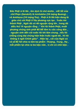 ĐĊc Phêt A Di Đà , åm d÷ch tĉ chČ Amita , viït tít cąa
chČ Phän (Sanskrit) là Amitabha (Vý lĈợng Quang) ,
và Amitayus (Vý lĈợng Thü) . Phêt A Di Đà hiòn đang là
giáo chą cûi Phêt đ Tåy phĈĎng cčc läc . TrĈĐc khi
thành Phêt , Ngài đã cù 48 nguyòn rĂng lĐn , trong đù
điîu thĊ 19 nguyòn rìng : “ Khi týi thành Phêt, mĈďi
phĈĎng chĄng sinh phát Bþ Đî tåm tu các cýng đĊc ,
nguyòn sinh đïn cûi nĈĐc týi khi låm chung , nïu týi
chîng căng đäi chĄng hiòn thån trĈĐc ngĈĎi đù , thì tôi
khýng đ ngýi Chônh giác” . Hiòn täi , cûi cąa Ngài cù
vý sÿ Bþ Tát chia ra làm ba phèm : ThĈợng , Trung , Hä ,
māi phèm läi chia ra ba bêc nČa , v÷ chi cù chôn bêc .

2

 