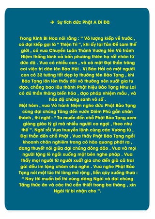  Sč tôch đĊc Phêt A Di Đà
Trong Kinh Bi Hoa nùi rìng : “ Vý lĈợng kiïp vî trĈĐc ,
cù đäi kiïp güi là “ Thiòn Tró ”, khi çy täi Tân Đî Lam thï
giĐi , cù vua Chuyðn Luån Thánh VĈĎng tín Vý tránh
Niòm thÿng lãnh câ bÿn phĈĎng thiín hä rçt nhån tĉ
đĊc đĂ . Vua cù nhiîu con , và cù mĂt Đäi thæn trýng
coi viòc tr÷ dån tín Bâo Hâi . V÷ Bâo Hâi cù mĂt ngĈďi
con cù 32 tĈĐng tÿt đìp lä thĈďng tín Bâo Täng , khi
Bâo Täng lĐn lín thçy đďi vý thĈďng nín xuçt gia tu
đäo, chîng bao låu thành Phêt hiòu Bâo Täng NhĈ Lai
cù đą thæn thýng biïn hùa , đäo pháp nhiòm mæu , và
hùa đĂ chĄng sanh vý sÿ .
MĂt hým , vua Vý tránh Niòm nghe đĊc Phêt Bâo Täng
căng đäi chĄng Tëng đïn vĈďn Diím Phă gæn chån
thành , thó nghö : “ Ta muÿn đïn chā Phêt Bâo Täng xem
giâng giáo lý gó mà nhiîu ngĈďi ca ngợi , theo nhĈ
thï ”. Nghö rþi Vua truuyîn lònh căng các VĈĎng tċ ,
Đäi thæn đïn chā Phêt , Vua thçy Phêt Bâo Täng ngþi
khoanh chân nghiêm trang có hào quang phát ra ,
đang thuyït nùi giČa đäi chĄng đýng đâo . Vua và müi
ngĈďi lặng lë ngþi xuÿng mĂt bín nghe pháp . Vua
thçy müi ngĈďi tĉ ngĈďi xuçt gia cho đïn già câ trai
gái đîu im lặng chëm chĄ nghe . Vua nghe Phêt Bâo
Täng nùi mĂt lĄc thó løng mđ rĂng , liîn qăy xuÿng thĈa :
“ Nay týi muÿn bÿ thô cĄng dàng Ngài và đäi chĄng
Tëng thĊc ën và các thĊ cæn thiït trong ba tháng , xin
Ngài tĉ bi nhên cho ”.

3

 