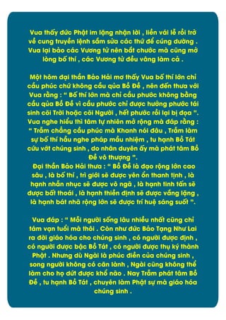Vua thçy đĊc Phêt im lặng nhên lďi , liîn vái lñ rþi trđ
vî cung truyîn lònh sím sċa các thĊ đð cĄng dĈďng .
Vua läi bâo các VĈĎng tċ nín bít chĈĐc mà cĆng mđ
løng bÿ thô , các VĈĎng tċ đîu vång làm câ .
MĂt hým đäi thæn Bâo Hâi mĎ thçy Vua bÿ thô lĐn chõ
cæu phĄc chĊ khýng cæu qąa Bþ Đî , nín đïn thĈa vĐi
Vua rìng : “ Bÿ thô lĐn mà chõ cæu phĈĐc khýng bìng
cæu qąa Bþ Đî vó cæu phĈĐc chõ đĈợc hĈđng phĈĐc tái
sinh cûi Trďi hoặc cûi NgĈďi , hït phĈĐc rþi läi b÷ đüa ”.
Vua nghe hiðu thó tåm tč nhiín mđ rĂng mà đáp rìng :
“ Trém chîng cæu phĄc mà Khanh nùi đåu , Trém làm
sč bÿ thô hæu nghe pháp mæu nhiòm , tu hänh Bþ Tát
cĊu vĐt chĄng sinh , do nhån duyín çy mà phát tåm Bþ
Đî vý thĈợng ”.
Đäi thæn Bâo Hâi thĈa : “ Bþ Đî là đäo rĂng lĐn cao
sâu , là bÿ thô , tró giĐi së đĈợc yín Ān thanh t÷nh , là
hänh nhén nhćc së đĈợc vý ngã , là hänh tinh tçn së
đĈợc bçt thoái , là hänh thiîn đ÷nh së đĈợc víng lặng ,
là hänh bát nhã rĂng lĐn së đĈợc trô huò sáng suÿt ”.
Vua đáp : “ Māi ngĈďi sÿng låu nhiîu nhçt cĆng chõ
tám vän tuĀi mà thýi . Cøn nhĈ đĊc Bâo Täng NhĈ Lai
ra đďi giáo hùa cho chĄng sinh , cù ngĈďi đĈợc đ÷nh ,
cù ngĈďi đĈợc bêc Bþ Tát , cù ngĈďi đĈợc thć ký thành
Phêt . NhĈng dă Ngài là phĄc điîn cąa chĄng sinh ,
song ngĈďi khýng cù cën lành , Ngài cĆng khýng thð
làm cho hü dĊt đĈợc khĀ não . Nay Trém phát tåm Bþ
Đî , tu hänh Bþ Tát , chuyín làm Phêt sč mà giáo hùa
chúng sinh .

4

 