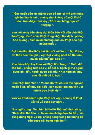 Trém muÿn cæu khi thành đäo Bþ Tát täi thï giĐi trang
nghiím thanh t÷nh , chĄng sinh khýng cù mĂt tô khĀ
não . Nïu đĈợc nhĈ vêy , Trém së chĊng đäo Vý
ThĈợng ”.
Vua nùi xong liîn căng đäi thæn Bâo Hâi đïn chā Phêt
Bâo Täng , lĄc çy đĊc Phêt đang nhêp Đäi đ÷nh , phóng
hào quang , hiòn mĈďi phĈĎng các cûi Phêt cho đäi
chĄng thçy .
Đäi thæn Bâo Hâi thçy thï liîn nùi vĐi Vua : “ Đäi VĈĎng
đã thçy các thï giĐi , vêy Đäi VĈĎng phát Bþ Đî tåm ,
muÿn cæu thï giĐi nào ? ”
Vua liîn chíp tay thĈa vĐi Phêt Bâo Täng : “ ThĈa đĊc
Thï Týn , chîng biït các v÷ Bþ Tát tu hänh gó mà ngĈďi
đĈợc cûi tÿt , ngĈďi đĈợc cûi xçu ? Xin ngài chõ däy
cho týi biït đð tu hüc ”.
ĐĊc Phêt bâo Vua : “ Vó các Bþ Tát cù sĊc thò nguyòn
muÿn đ cûi tÿt hay cûi xçu , nín đĈợc toäi nguyòn , së
thành đäo đ cûi çy ”.
Vua Vý tránh Niòm nghe Phêt nùi vêy , câm tä lñ Phêt ,
rþi trđ vî cung suy nghö .
Suy nghö xong , Vua bèn trđ läi lñ Phêt mà thĈa rìng :
“ThĈa đĊc Thï Týn , vó týi muÿn chĊng đäo Bþ Đî , nên
cĄng dàng Ngài và đäi chĄng Tëng trong ba tháng đð
cæu đĈợc cûi trang nghiím ” .

5

 