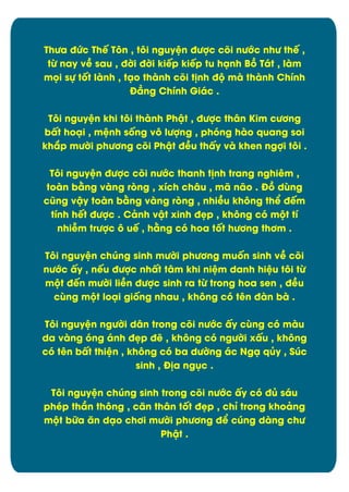 ThĈa đĊc Thï Týn , týi nguyòn đĈợc cûi nĈĐc nhĈ thï ,
tĉ nay vî sau , đďi đďi kiïp kiïp tu hänh Bþ Tát , làm
müi sč tÿt lành , täo thành cûi t÷nh đĂ mà thành Chônh
Đîng Chônh Giác .
Týi nguyòn khi týi thành Phêt , đĈợc thån Kim cĈĎng
bçt hoäi , mònh sÿng vý lĈợng , phóng hào quang soi
khíp mĈďi phĈĎng cûi Phêt đîu thçy và khen ngợi týi .
Týi nguyòn đĈợc cûi nĈĐc thanh t÷nh trang nghiím ,
toàn bìng vàng røng , xích châu , mã não . Đþ dăng
cĆng vêy toàn bìng vàng røng , nhiîu khýng thð đïm
tônh hït đĈợc . Cânh vêt xinh đìp , khýng cù mĂt tô
nhiñm trĈợc ý uï , hìng cù hoa tÿt hĈĎng thĎm .
Týi nguyòn chĄng sinh mĈďi phĈĎng muÿn sinh vî cûi
nĈĐc çy , nïu đĈợc nhçt tåm khi niòm danh hiòu týi tĉ
mĂt đïn mĈďi liîn đĈợc sinh ra tĉ trong hoa sen , đîu
căng mĂt loäi giÿng nhau , khýng cù tín đàn bà .
Týi nguyòn ngĈďi dån trong cûi nĈĐc çy căng cù màu
da vàng ùng ánh đìp đë , khýng cù ngĈďi xçu , không
cù tín bçt thiòn , khýng cù ba dĈďng ác Ngä qąy , Súc
sinh , Đ÷a ngćc .
Týi nguyòn chĄng sinh trong cûi nĈĐc çy cù đą sáu
phép thæn thýng , cën thån tÿt đìp , chõ trong khoâng
mĂt bČa ën däo chĎi mĈďi phĈĎng đð cĄng dàng chĈ
Phêt .

6

 