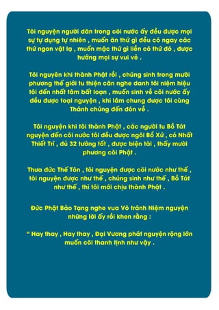 Týi nguyòn ngĈďi dån trong cûi nĈĐc çy đîu đĈợc müi
sč tč dćng tč nhiín , muÿn ën thĊ gó đîu cù ngay các
thĊ ngon vêt lä , muÿn mặc thĊ gó liîn cù thĊ đù , đĈợc
hĈđng müi sč vui vê .
Tôi nguyên khi thành Phêt rþi , chĄng sinh trong mĈďi
phĈĎng thï giĐi tu thiòn cën nghe danh týi niòm hiòu
týi đïn nhçt tåm bçt loän , muÿn sinh vî cûi nĈĐc çy
đîu đĈợc toäi nguyòn , khi låm chung đĈợc týi căng
Thánh chĄng đïn đùn vî .
Týi nguyòn khi týi thành Phêt , các ngĈďi tu Bþ Tát
nguyòn đïn cûi nĈĐc týi đîu đĈợc ngýi BĀ XĊ , cù Nhçt
Thiït Trô , đą 32 tĈĐng tÿt , đĈợc biòn tài , thçy mĈďi
phĈĎng cûi Phêt .
ThĈa đĊc Thï Týn , týi nguyòn đĈợc cûi nĈĐc nhĈ thï ,
týi nguyòn đĈợc nhĈ thï , chĄng sinh nhĈ thï , Bþ Tát
nhĈ thï , thó týi mĐi ch÷u thành Phêt .
ĐĊc Phêt Bâo Täng nghe vua Vý tránh Niòm nguyòn
nhČng lďi çy rþi khen rìng :
“ Hay thay , Hay thay , Đäi VĈĎng phát nguyòn rĂng lĐn
muÿn cûi thanh t÷nh nhĈ vêy .

7

 