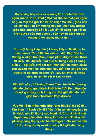 Đäi VĈĎng hãy nhón vî phĈĎng Tåy cách đåy trëm
nghìn muýn Ċc cûi Phêt ( MĂt cûi Phêt là mĂt giâi Ngån
hà ) cù mĂt thï giĐi tín là Týn Thiòn Vý Cçu , giáo chą
cûi çy hiòu Týn Âm VĈĎng NhĈ Lai , hiòn nay đĈĎng
giáo hùa các bêc Bþ Tát . Cûi çy rçt xĊng hợp vĐi sč
thò nguyòn cąa Đäi VĈĎng , nín nay Ta đĀi hiòu Đäi
VĈĎng là Vý LĈợng Thanh T÷nh .

Sau mĂt trung kiïp nČa ( 1 trung kiïp = 20 kiïp = 16
triòu nëm X 20 = 320 triòu nëm ) , đĊc Phêt Týn Âm
VĈĎng së nhêp Niït Bàn , chônh pháp đĈợc truyîn thím
10 kiïp . Khi diòt rþi , trâi qua 60 trung kiïp ( 4 trung
kiïp = 1 đäi kiïp ) thó cûi Týn Thiòn đĀi tín thành cûi Di
Låu Quang Minh cù đĊc Phêt hiòu Bçt Khâ TĈ Nghó ĐĊc
VĈĎng ra đďi giáo hùa cûi çy . Sau khi Phêt çy nhêp
diòt , thó cûi çy đĀi thành An Läc .
Đïn thďi này , Vý LĈợng Thanh T÷nh , tĊc là Đäi VĈĎng
đïn đù chĊng qąa thành Phêt hiòu A Di Đà , tiïp dén
vý lĈợng chĄng sanh trong các thï giĐi đïn đù , rþi
giáo hùa cho thành Phêt đäo câ .
Vua Vý tránh Niòm nghe Bâo Täng NhĈ Lai thć ký rþi ,
liîn thĈa : “ Bäch đĊc Thï Týn , Nïu sč thò nguyòn cąa
týi đĈợc nhĈ lďi thü ký cąa Ngài thó týi xin kônh lñ nhď
Ngài dăng phép thæn thýng làm cho chĈ Phêt mĈďi
phĈĎng cĆng thü ký cho týi nhĈ Ngài ”. Nùi rþi cĄi đæu
thi lñ , đang lĄc çy mĈďi phĈĎng thï giĐi đîu vang
đĂng .

8

 