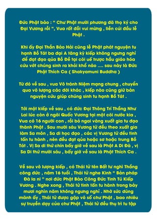 ĐĊc Phêt bâo : “ ChĈ Phêt mĈďi phĈĎng đã thü ký cho
Đäi VĈĎng rþi ”, Vua rçt đāi vui mĉng , liîn cĄi đæu lñ
Phêt .
Khi çy Đäi Thæn Bâo Hâi cĆng lñ Phêt phát nguyòn tu
hänh Bþ Tát ba đäi A tëng kỳ kiïp khýng ngĈng nghõ
đð đät đäo qąa Bþ Đî täi cûi uï trĈợc hæu giáo hùa
cĊu vĐt chĄng sinh ra khúi khĀ não „. sau này là ĐĊc
Phêt Thôch Ca ( Shakyamuni Buddha )
Tĉ đù vî sau , vua Vý tránh Niòm mäng chung , chuyðn
qua vý lĈợng các đďi khác , kiïp nào cĆng giČ bân
nguyòn cĊu giĄp chĄng sinh tu hänh Bþ Tát .
TĐi mĂt kiïp vî sau , cù đĊc Đäi Thýng Trô Thíng NhĈ
Lai lĄc cøn đ ngýi Quÿc VĈĎng täi mĂt cûi nĈĐc kia ,
Vua cù 16 ngĈďi con , rþi bú ngai vàng xuçt gia tu đäo
thành Phêt . Sau mĈďi sáu VĈĎng tċ đîu theo xuçt gia
làm Sa môn , Sa di hüc đäo , các v÷ VĈĎng tċ đîu tinh
tçn tu hành , nín đîu đät qąa hoặc sĎ hoặc trung Bþ
Tát . V÷ Sa di thĊ chôn bçy giď vî sau là Phêt A Di Đà , v÷
Sa Di thĊ mĈďi sáu , bçy giď vî sau là Phêt Thôch Ca .
Vî sau vý lĈợng kiïp , cù Thái tċ tín Bçt tĈ nghó Thíng
cýng đĊc , nëm 16 tuĀi , Thái tċ nghe Kinh “ Bân pháp
Đà la ni ” nĎi đĊc Phêt Bâo Cýng ĐĊc Tinh TĄ Kiïp
VĈĎng . Nghe xong , Thái tċ tinh tçn tu hành trong bây
mĈĎi nghón nëm khýng ngĈng nghõ . Nhď sĊc dĆng
mãnh çy , Thái tċ đĈợc gặp vý sÿ chĈ Phêt , bao nhiêu
sč truyîn däy cąa chĈ Phêt , Thái tċ đîu thć tró tu têp

9

 