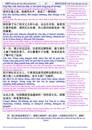黃霸学 Huáng Bà Xué (Huỳnh Bá Học)                       2/2           越南民间故事 (Việt Nam dân gian cố sự)
Gēgē Bīn wèile zhǎoxún dìdì, yě zǒu dàole tóngyàng de hé biān.               找寻[zhǎoxún](trảo tìm): tìm
Anh trai Tân vì tìm em trai của mình, cũng đến cùng chỗ bờ sông đó.          同样[tóngyàng]: cũng vậy
                                                                             石像[shíxiàng]: thạch tượng
看到石像之後，槟痛哭失声，变成了一棵怪树。                                                        痛哭失声[tòngkū shīshēng]
Kàn dào shíxiàng zhīhòu, Bīn tòngkū shīshēng, biàn chéngle yī kē (thông khóc thất thanh): khóc
guài shù.                                                                    lóc thảm thiết
Sau khi nhìn thấy thạch tượng, Tân khóc lóc thảm thiết và biến thành một cái 怪树[guàishù](quái thụ): cây lạ
cây kỳ lạ.
                                                                             丈夫[zhàngfū](trượng phu):
槟的妻子为了找寻丈夫和小叔，也出外寻找，她看到                                                      chồng
石像和怪树，感到无比哀痛，伤心落泪的她变成一株                                                      小叔[xiǎo shū]: em chồng
                                                                             感到[gǎndào]: cảm thấy
怪藤蔓。                                                                         无比[wúbǐ](vô bì): vô cùng
Bīn de qīzi wèile zhǎoxún zhàngfū hé xiǎo shū, yě chūwài xúnzhǎo, 哀痛[āitòng](ai thống): đau
tā kàn dào shíxiàng hé guài shù, gǎndào wúbǐ āitòng, shāngxīn luò buồn
lèi de tā biàn chéng yī zhū guài shù téngmàn.                                落泪[luòlèi](lạc lệ): rơi lệ
Vợ của Tân vì muốn kiếm chồng và em chồng nên cô đã bỏ nhà đi tìm, cô nhìn 株[zhū](châu): cây
thấy bức tượng và quá thụ, cảm thấy vô cùng đau buồn, rơi nước mắt, và cô đã 藤蔓[téngwàn](đằng man): dây
biến thành một cái dây leo kỳ quái.                                          leo
                                                                                      雄王[xióngwáng]: vua hùng
有一次，雄王经过这里，注意到这棵怪树。雄王请仆                                                               经过[jīngguò](kinh qua): đi qua
人摘下怪树的果子，并以藤蔓叶子包覆，将果实放在                                                               注意到[zhùyìdào]: chú ý
                                                                                      仆人[púrén]: gia nhân, bầy tôi
了嘴中吃了起来。                                                                              摘下[zhāixià]: hái
Yǒu yīcì, Xióng wáng jīngguò zhèlǐ, zhùyì dào zhè kē guài shù.                        果子[guǒzi]: quả, trái cây
Xióng wáng qǐng púrén zhāi xià guài shù de guǒzi, bìng yǐ téngmàn                     叶子[yèzi]: lá cây
yèzi bāo fù, jiāng guǒshí fàng zàile zuǐ zhōng chīle qǐlái.                           包覆[bāofù]: phủ ngoài
Có một lần, vua Hùng đi qua nơi đây, chú ý đến cái cây lạ này. Vua Hùng cho           嘴[zuǐ]: miệng
bầy tôi của mình hái trái của cây và phủ ngoài lớp lá cây dây leo, đưa loại hoa
quả này vào miệng để ăn.
                                                                           把汁液[bǎ zhīyè]: nước hoa quả
把汁液吐在石头上，汁液竟迅速变成鲜血般的红色。                                                    吐[tǔ](thổ): nhổ
雄王被三人的情谊感动，命令大家广为栽种。                                                       竟[jìng]: đột nhiên
Bǎ zhīyè tǔ zài shítou shàng, zhīyè jìng xùnsù biàn chéng xiānxiě 迅速[xùnsù]: nhanh chóng
bān de hóngsè. Xióng wáng bèi sān rén de qíngyì gǎndòng, 鲜血[xiānxiě]: máu tươi
                                                                           情谊[qíngyì]: tình thân hữu
mìnglìng dàjiā guǎngwèi zāizhòng.
                                                                           感动[gǎndòng]: cảm động
Nhổ nước hoa quả vào thạch tượng, nước ép đột nhiên nhanh chóng biến thành
                                                                           命令[mìnglìng](mệnh lệnh)
một màu đỏ máu. Vua Hùng cảm động trước tình thân hữu của 3 người, ra lệnh
trồng phổ biến loại cây trái đó.                                           广为[guǎngwèi]: phổ biến
                                                                           栽种[zāizhòng]: trồng
从此之後，吃槟榔就变成越南的一项传统文化，槟榔 从此[cóngcǐ]: từ đótrầu                              槟榔[bīnláng]: cau
也成为一种重要的供品。                                                                传统[chuántǒng]: truyền thống
Cóngcǐ zhīhòu, chī bīnláng jiù biàn chéng Yuè Nán de yī xiàng 一种[yīzhǒng]: một loại
chuántǒng wénhuà, bīnláng yě chéngwéi yīzhǒng zhòngyào de 重要[zhòngyào]: trọng yếu
                                                                           供品[gòngpǐn] (cung phẩm): lễ
gòngpǐn.                                                                   vật
Kể từ đó, ăn trầu cau đã biến thành văn hóa truyền thống của Việt Nam, trầu
cau cũng đã trở thành một trong những lễ vật trọng yếu.

      好，我已经把故事讲完了。谢谢大家收听！祝大家有一天快快乐乐的日子。谢谢！
      Hǎo, wǒ yǐjīng bǎ gùshi jiǎng wán le, xièxie dàjiā shōutīng! Zhù dàjiā yǒu yī tiān kuài kuai lèle de rìzi.
                                                      Xièxie!


http://vi-vn.facebook.com/hoc.huynhba                                              https://sites.google.com/site/huynhbahoc/
 