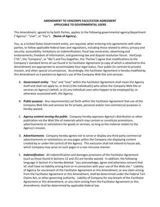 AMENDMENT TO VENCORPS FACILITATOR AGREEMENT
APPLICABLE TO GOVERNMENTAL USERS
This Amendment, agreed to by both Parties, applies to the following governmental agency/department
("Agency", "User", or "You"): [Name of Agency].
You, as a United States Government entity, are required, when entering into agreements with other
parties, to follow applicable federal laws and regulations, including those related to ethics; privacy and
security; accessibility; limitations on indemnification; fiscal law constraints; advertising and
endorsements; freedom of information; and governing law and dispute resolution forum. VenCorps
("VC", the "Company", or "We") and You (together, the "Parties") agree that modifications to the
Company's standard terms of use found in its Facilitator Agreement (a copy of which is attached to this
Amendment) are appropriate to accommodate Your legal status, Your public (in contrast to private)
mission, and other special circumstances. Accordingly, the Facilitator Agreement is hereby modified by
this Amendment as it pertains to Agency's use of the Company Web Site and services.
A. Government entity: "You" and "User" within the Facilitator Agreement shall mean the Agency
itself and shall not apply to, or bind (i) the individual(s) who utilize the Company Web Site or
services on Agency's behalf, or (ii) any individual users who happen to be employed by, or
otherwise associated with, the Agency.
B. Public purpose: Any requirement(s) set forth within the Facilitator Agreement that use of the
Company Web Site and services be for private, personal and/or non-commercial purposes is
hereby waived.
C. Agency content serving the public: Company hereby approves Agency's distribution or other
publication via the Web Site of materials which may contain or constitute promotions,
advertisements or solicitations for goods or services, so long as the material relates to the
Agency's mission.
D. Advertisements: Company hereby agrees not to serve or display any third party commercial
advertisements or solicitations on any pages within the Company site displaying content
created by or under the control of the Agency. This exclusion shall not extend to house ads,
which Company may serve on such pages in a non-intrusive manner.
E. Indemnification: All indemnification and damages provisions of the Facilitator Agreement
(such as those found in Sections 12 and 25) are hereby waived. In addition, the following
language in Section 4 is hereby deleted: "you acknowledge, agree and otherwise consent that
VC shall have no liability arising from or in connection with your use of the Web site." Liability
of Agency for any breach of the Facilitator Agreement or this Amendment, or any claim arising
from the Facilitator Agreement or this Amendment, shall be determined under the Federal Tort
Claims Act, or other governing authority. Liability of Company for any breach of the Facilitator
Agreement or this Amendment, or any claim arising from the Facilitator Agreement or this
Amendment, shall be determined by applicable federal law.
 