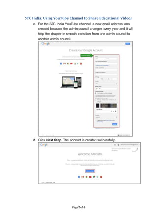 STC India: Using YouTube Channel to Share Educational Videos
Page 2 of 6
c. For the STC India YouTube channel, a new gmail address was
created because the admin council changes every year and it will
help the chapter in smooth transition from one admin council to
another admin council.
d. Click Next Step. The account is created successfully.
 