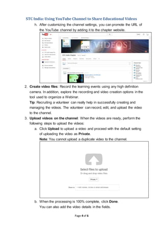 STC India: Using YouTube Channel to Share Educational Videos
Page 4 of 6
h. After customizing the channel settings, you can promote the URL of
the YouTube channel by adding it to the chapter website.
2. Create video files: Record the learning events using any high definition
camera. In addition, explore the recording and video creation options in the
tool used to organize a Webinar.
Tip: Recruiting a volunteer can really help in successfully creating and
managing the videos. The volunteer can record, edit, and upload the video
to the channel.
3. Upload videos on the channel: When the videos are ready, perform the
following steps to upload the videos:
a. Click Upload to upload a video and proceed with the default setting
of uploading the video as Private.
Note: You cannot upload a duplicate video to the channel.
b. When the processing is 100% complete, click Done.
You can also add the video details in the fields.
 
