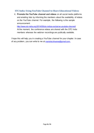 STC India: Using YouTube Channel to Share Educational Videos
Page 6 of 6
4. Promote the YouTube channel and videos on all social media platforms
and emailing lists by informing the members about the availability of videos
on the YouTube channel. For example, the following is the sample
announcement:
http://www.stc-india.org/2014/09/stc-indias-exclusive-youtube-channel/
At the moment, the conference videos are shared with the STC India
members whereas the webinar recordings are publically available.
I hope this will help you in creating a YouTube channel for your chapter. In case
of any problem, you can write to me at manisha.khurana@gmail.com.
 