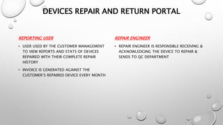 REPORTING USER
• USER USED BY THE CUSTOMER MANAGEMENT
TO VIEW REPORTS AND STATS OF DEVICES
REPAIRED WITH THEIR COMPLETE REPAIR
HISTORY
• INVOICE IS GENERATED AGAINST THE
CUSTOMER’S REPAIRED DEVICE EVERY MONTH
REPAIR ENGINEER
• REPAIR ENGINEER IS RESPONSIBLE RECEIVING &
ACKNOWLEDGING THE DEVICE TO REPAIR &
SENDS TO QC DEPARTMENT
DEVICES REPAIR AND RETURN PORTAL
 