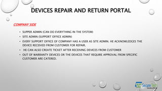 COMPANY SIDE
• SUPPER ADMIN (CAN DO EVERYTHING IN THE SYSTEM)
• SITE ADMIN (SUPPORT OFFICE ADMIN)
• EVERY SUPPORT OFFICE OF COMPANY HAS A USER AS SITE ADMIN. HE ACKNOWLEDGES THE
DEVICE RECEIVED FROM CUSTOMER FOR REPAIR.
• HE CAN ALSO CREATE TICKET AFTER RECEIVING DEVICES FROM CUSTOMER
• OUT OF WARRANTY DEVICES OR THE DEVICES THAT REQUIRE APPROVAL FROM SPECIFIC
CUSTOMER ARE CATERED.
DEVICES REPAIR AND RETURN PORTAL
 