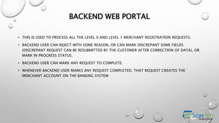 BACKEND WEB PORTAL
• THIS IS USED TO PROCESS ALL THE LEVEL 0 AND LEVEL 1 MERCHANT REGISTRATION REQUESTS.
• BACKEND USER CAN REJECT WITH SOME REASON, OR CAN MARK DISCREPANT SOME FIELDS
(DISCREPANT REQUEST CAN BE RESUBMITTED BY THE CUSTOMER AFTER CORRECTION OF DATA), OR
MARK IN PROGRESS STATUS.
• BACKEND USER CAN MARK ANY REQUEST TO COMPLETE.
• WHENEVER BACKEND USER MARKS ANY REQUEST COMPLETED, THAT REQUEST CREATES THE
MERCHANT ACCOUNT ON THE BANKING SYSTEM
 