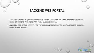 BACKEND WEB PORTAL
• AND ALSO CREATES A QR CODE AND SENDS TO THE CUSTOMER VIA EMAIL. BACKEND USER CAN
CLOSE OR SUSPEND ANY MERCHANT FROM BACKEND PORTAL.
• ON EVERY STEP OF THE LIFECYCLE OF THE MERCHANT REGISTRATION, CUSTOMER GEST SMS AND
EMAIL NOTIFICATIONS.
 