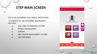STEP MAIN SCREEN
STEP IS AN ENTERPRISE LEVEL MOBILE APPLICATION
IT CONSISTS OF THE FOLLOWING INDEPENDENT
FEATURES:
a) STAS (TIME ATTENDANCE SYSTEM)
b) PROJECT MANAGEMENT
c) SUPPORT
d) VMS (VISITOR MANAGEMENT SYSTEM)
e) CAFÉ RECHARGE
 