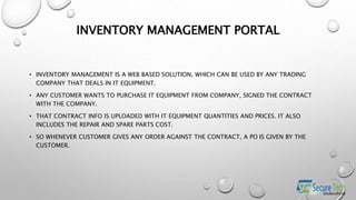INVENTORY MANAGEMENT PORTAL
• INVENTORY MANAGEMENT IS A WEB BASED SOLUTION, WHICH CAN BE USED BY ANY TRADING
COMPANY THAT DEALS IN IT EQUIPMENT.
• ANY CUSTOMER WANTS TO PURCHASE IT EQUIPMENT FROM COMPANY, SIGNED THE CONTRACT
WITH THE COMPANY.
• THAT CONTRACT INFO IS UPLOADED WITH IT EQUIPMENT QUANTITIES AND PRICES. IT ALSO
INCLUDES THE REPAIR AND SPARE PARTS COST.
• SO WHENEVER CUSTOMER GIVES ANY ORDER AGAINST THE CONTRACT, A PO IS GIVEN BY THE
CUSTOMER.
 