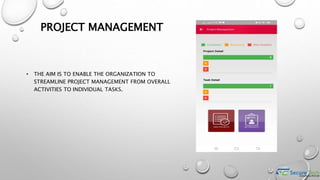 PROJECT MANAGEMENT
• THE AIM IS TO ENABLE THE ORGANIZATION TO
STREAMLINE PROJECT MANAGEMENT FROM OVERALL
ACTIVITIES TO INDIVIDUAL TASKS.
 