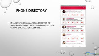 PHONE DIRECTORY
• IT FACILITATES ORGANIZATIONAL EMPLOYEES TO
SEARCH AND CONTACT REGISTERED EMPLOYEES FROM
VARIOUS ORGANIZATIONAL CENTERS.
 