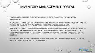 INVENTORY MANAGEMENT PORTAL
• THAT PO WITH EXPECTED QUANTITY AND DELIVER DATE IS ADDED IN THE INVENTORY
MANAGEMENT.
• IN CASE THAT ITEM IS GSM BASED AND CONTAINS IMEI BOARD, INVENTORY MANAGEMENT HAS THE
PROCESS TO VALIDATE TYPE ALLOCATION CODE (TAC) VALUES AND IMEI LIST.
• SO WHENEVER DEVICES INFO SHEET COMES WITH SERIAL NUMBER AND IMEI NO, IT IS UPLOADED IN
THE INVENTORY MANAGEMENT TO CHECK THE VALIDATION AGAINST THE TYPE ALLOCATION
CODE (TAC) ALLOWED BY PTA (PAKISTAN TELECOM AUTHORITY) AND ALSO UNIQUENESS OF THE
IMEI NOS.
• DEVICE INFO AND REPAIR COST IS THE OUT OF THE INVENTORY MANAGEMENT. AND IT IS USED AS
INPUT IN DEVICE REPAIR AND RETURN PRODUCT.
 