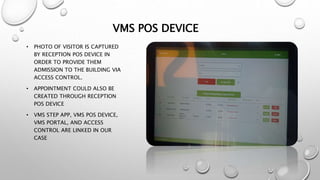 VMS POS DEVICE
• PHOTO OF VISITOR IS CAPTURED
BY RECEPTION POS DEVICE IN
ORDER TO PROVIDE THEM
ADMISSION TO THE BUILDING VIA
ACCESS CONTROL.
• APPOINTMENT COULD ALSO BE
CREATED THROUGH RECEPTION
POS DEVICE
• VMS STEP APP, VMS POS DEVICE,
VMS PORTAL, AND ACCESS
CONTROL ARE LINKED IN OUR
CASE
 