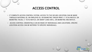 ACCESS CONTROL
• IT COMPLETE ACCESS CONTROL SYSTEM. ACCESS TO THE SECURE LOCATION CAN BE MADE
THROUGH NATIONAL ID, OR EMPLOYEE ID, OR BIOMETRIC FINGER PRINT (1 TO N) MATCH, OR
BIOMETRIC FACIAL (1 TO N) MATCH, OR SMART CARD (NFC), OR BIOMETRIC IRIS MATCH.
• ACCESS CONTROL CREDENTIALS CAN BE MADE OF INDIVIDUALS AND LOCATIONS. SPECIFIC
LOCATION ACCESS CAN BE NOTIFIED TO SPECIFIC INDIVIDUALS.
 