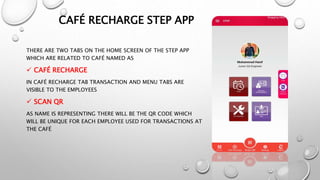 CAFÉ RECHARGE STEP APP
THERE ARE TWO TABS ON THE HOME SCREEN OF THE STEP APP
WHICH ARE RELATED TO CAFÉ NAMED AS
 CAFÉ RECHARGE
IN CAFÉ RECHARGE TAB TRANSACTION AND MENU TABS ARE
VISIBLE TO THE EMPLOYEES
 SCAN QR
AS NAME IS REPRESENTING THERE WILL BE THE QR CODE WHICH
WILL BE UNIQUE FOR EACH EMPLOYEE USED FOR TRANSACTIONS AT
THE CAFÉ
 