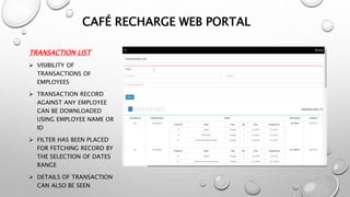 TRANSACTION LIST
 VISIBILITY OF
TRANSACTIONS OF
EMPLOYEES
 TRANSACTION RECORD
AGAINST ANY EMPLOYEE
CAN BE DOWNLOADED
USING EMPLOYEE NAME OR
ID
 FILTER HAS BEEN PLACED
FOR FETCHING RECORD BY
THE SELECTION OF DATES
RANGE
 DETAILS OF TRANSACTION
CAN ALSO BE SEEN
CAFÉ RECHARGE WEB PORTAL
 