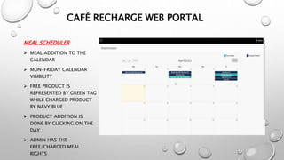MEAL SCHEDULER
 MEAL ADDITION TO THE
CALENDAR
 MON-FRIDAY CALENDAR
VISIBILITY
 FREE PRODUCT IS
REPRESENTED BY GREEN TAG
WHILE CHARGED PRODUCT
BY NAVY BLUE
 PRODUCT ADDITION IS
DONE BY CLICKING ON THE
DAY
 ADMIN HAS THE
FREE/CHARGED MEAL
RIGHTS
CAFÉ RECHARGE WEB PORTAL
 