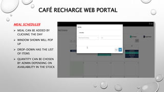 MEAL SCHEDULER
 MEAL CAN BE ADDED BY
CLICKING THE DAY
 WINDOW SHOWN WILL POP
UP
 DROP-DOWN HAS THE LIST
OF ITEMS
 QUANTITY CAN BE CHOSEN
BY ADMIN DEPENDING ON
AVAILABILITY IN THE STOCK
CAFÉ RECHARGE WEB PORTAL
 