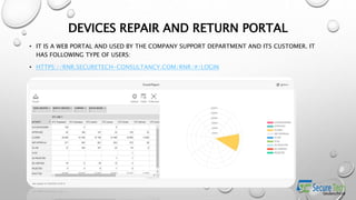 DEVICES REPAIR AND RETURN PORTAL
• IT IS A WEB PORTAL AND USED BY THE COMPANY SUPPORT DEPARTMENT AND ITS CUSTOMER. IT
HAS FOLLOWING TYPE OF USERS:
• HTTPS://RNR.SECURETECH-CONSULTANCY.COM/RNR/#/LOGIN
 