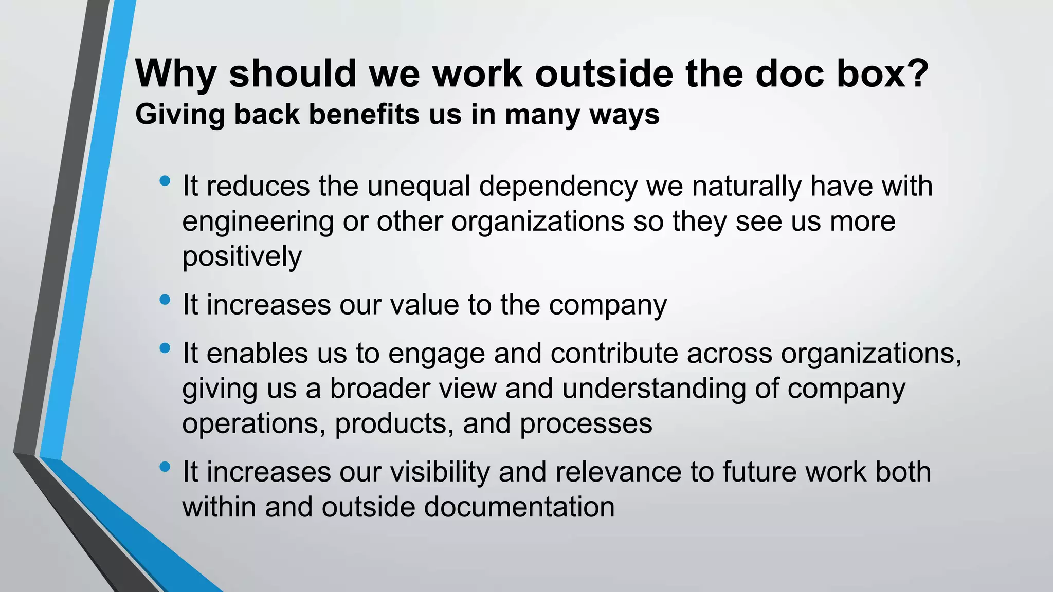 Why should we work outside the doc box?
Giving back benefits us in many ways
• It reduces the unequal dependency we naturally have with
engineering or other organizations so they see us more
positively
• It increases our value to the company
• It enables us to engage and contribute across organizations,
giving us a broader view and understanding of company
operations, products, and processes
• It increases our visibility and relevance to future work both
within and outside documentation
 