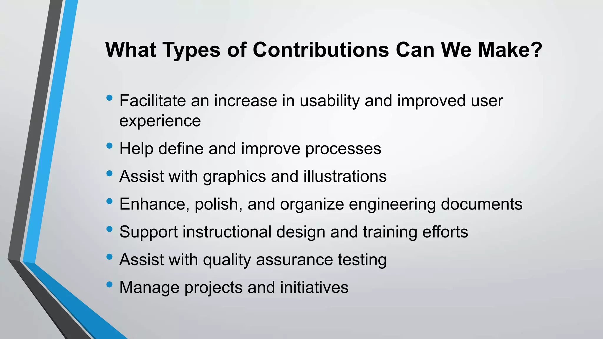 What Types of Contributions Can We Make?
• Facilitate an increase in usability and improved user
experience
• Help define and improve processes
• Assist with graphics and illustrations
• Enhance, polish, and organize engineering documents
• Support instructional design and training efforts
• Assist with quality assurance testing
• Manage projects and initiatives
 