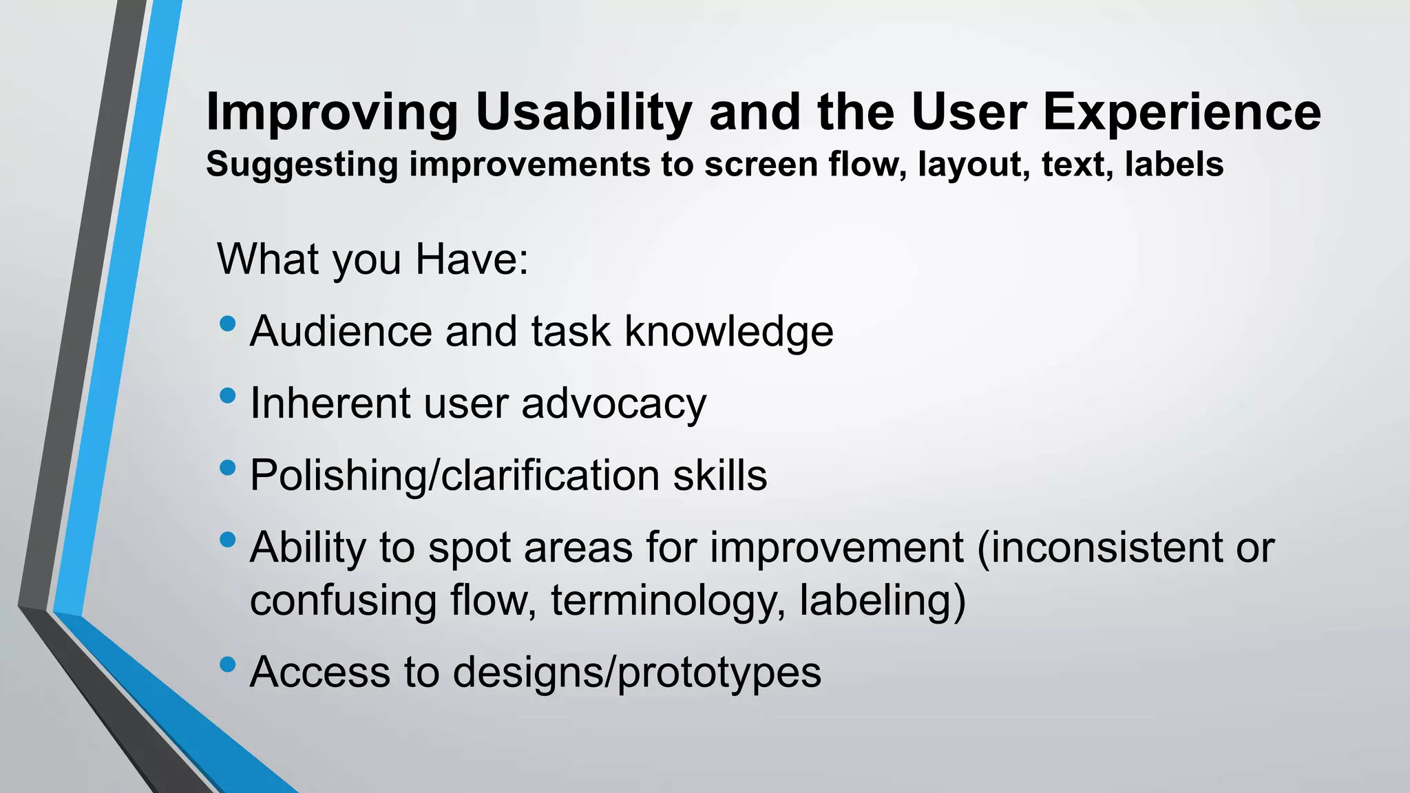Improving Usability and the User Experience
Suggesting improvements to screen flow, layout, text, labels
What you Have:
• Audience and task knowledge
• Inherent user advocacy
• Polishing/clarification skills
• Ability to spot areas for improvement (inconsistent or
confusing flow, terminology, labeling)
• Access to designs/prototypes
 