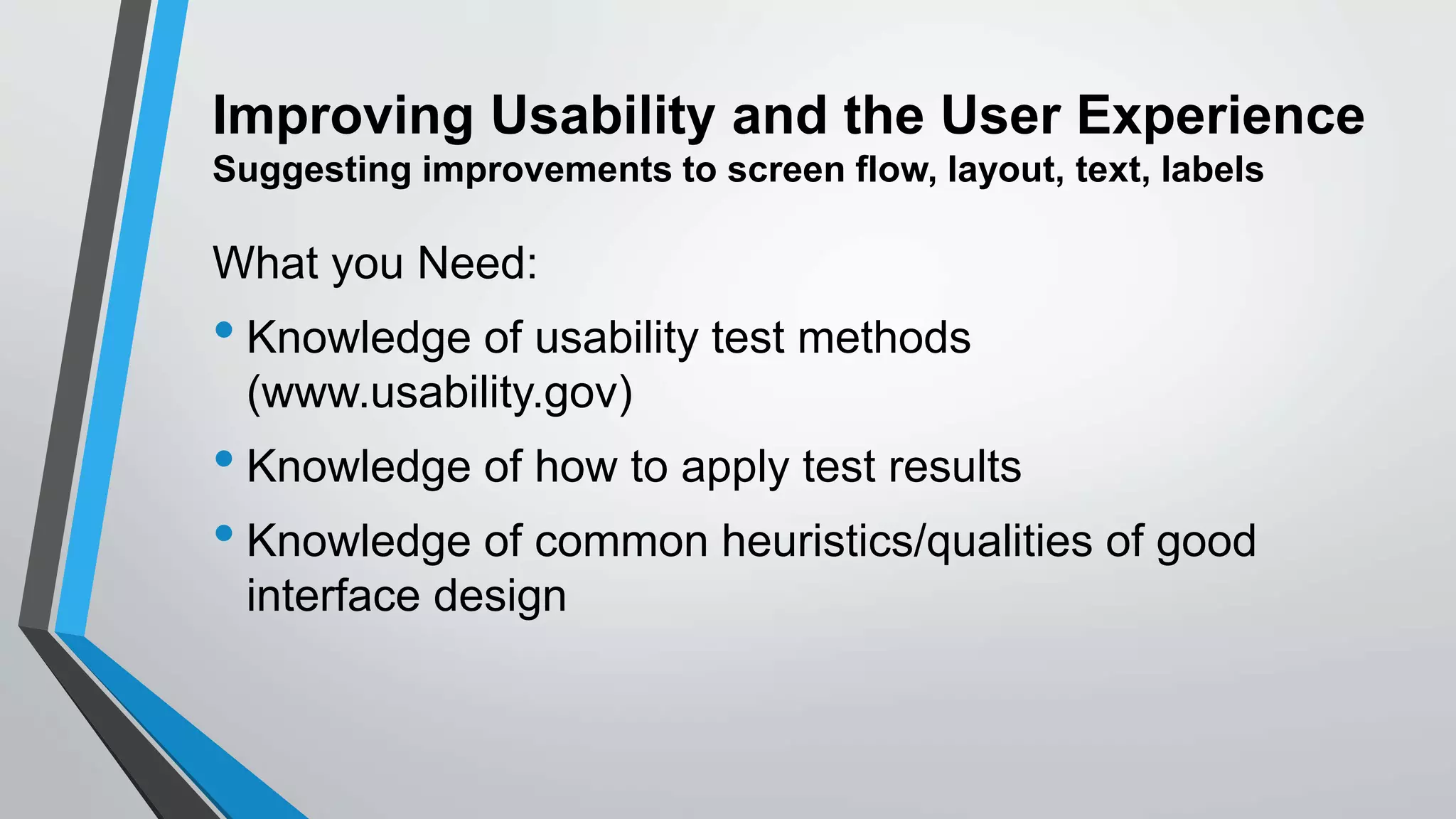 Improving Usability and the User Experience
Suggesting improvements to screen flow, layout, text, labels
What you Need:
• Knowledge of usability test methods
(www.usability.gov)
• Knowledge of how to apply test results
• Knowledge of common heuristics/qualities of good
interface design
 