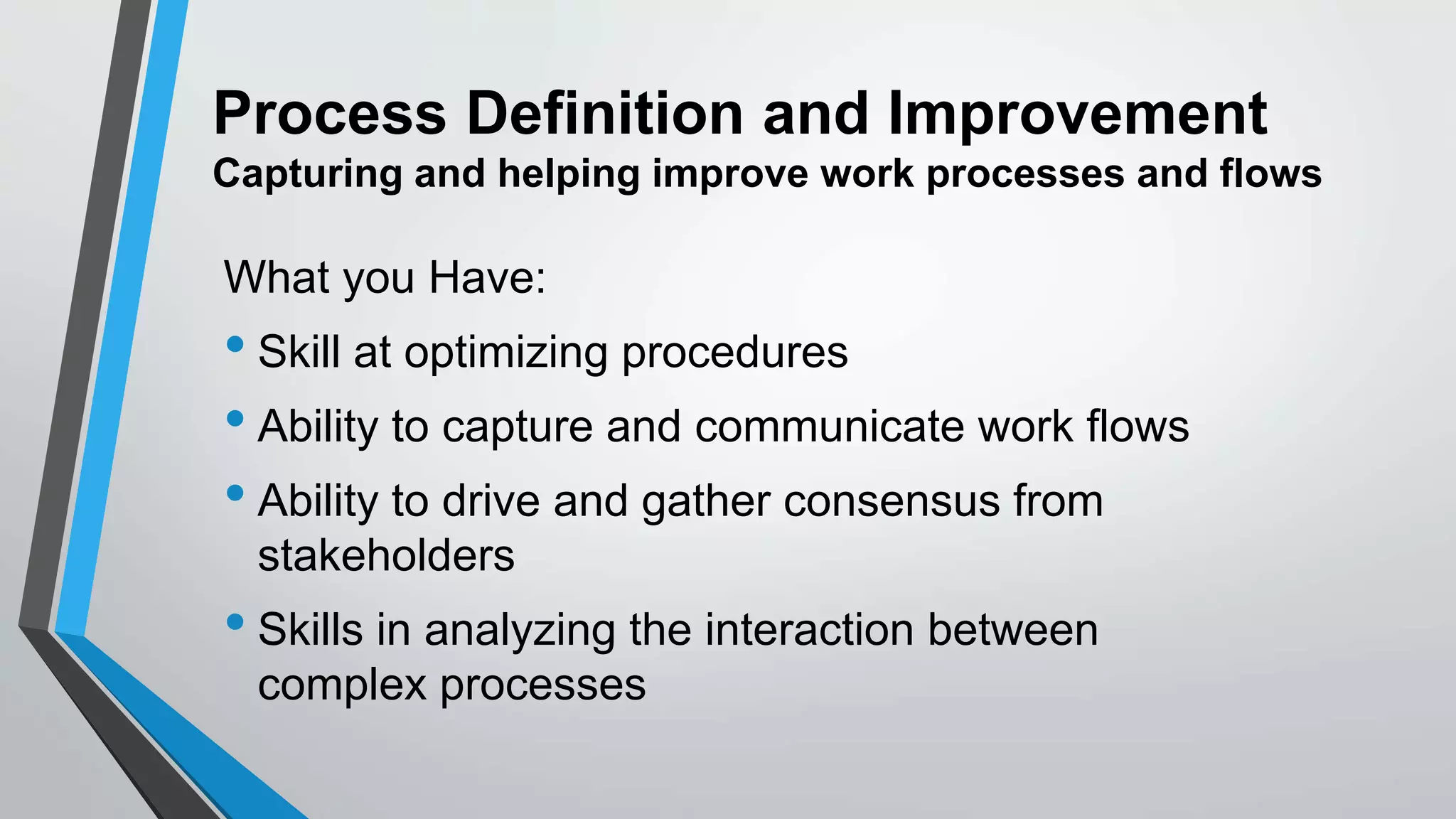 Process Definition and Improvement
Capturing and helping improve work processes and flows
What you Have:
• Skill at optimizing procedures
• Ability to capture and communicate work flows
• Ability to drive and gather consensus from
stakeholders
• Skills in analyzing the interaction between
complex processes
 