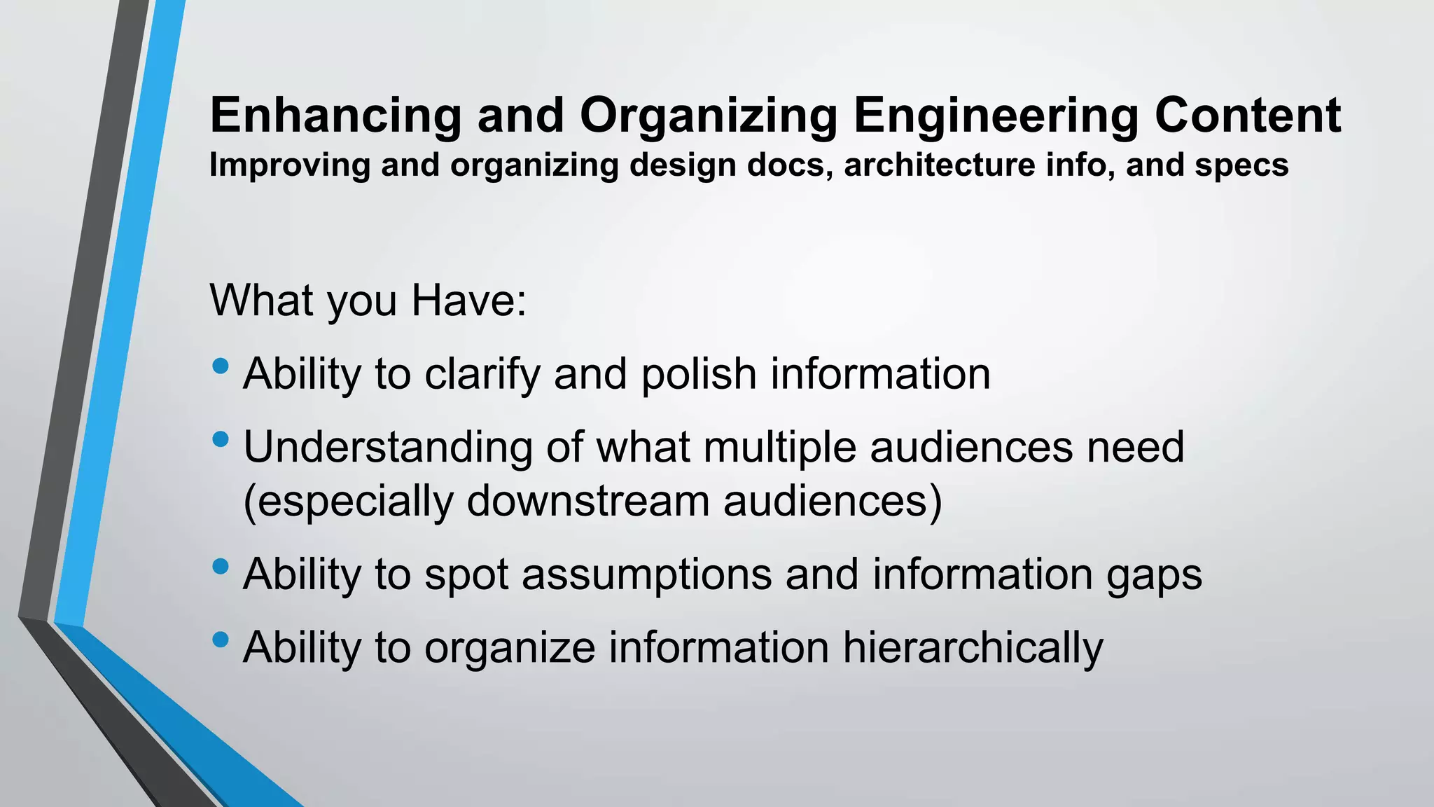 Enhancing and Organizing Engineering Content
Improving and organizing design docs, architecture info, and specs
What you Have:
• Ability to clarify and polish information
• Understanding of what multiple audiences need
(especially downstream audiences)
• Ability to spot assumptions and information gaps
• Ability to organize information hierarchically
 