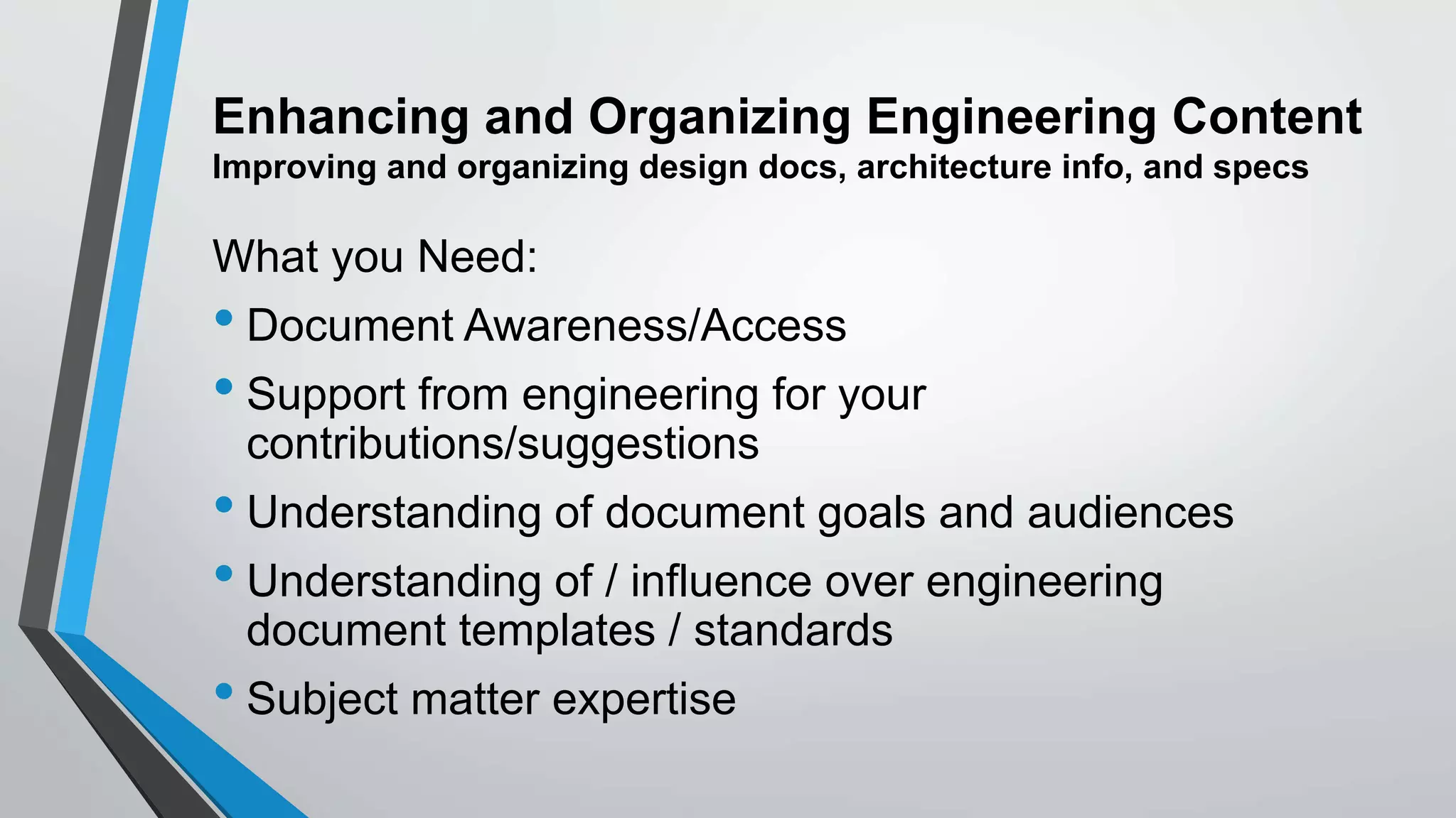 Enhancing and Organizing Engineering Content
Improving and organizing design docs, architecture info, and specs
What you Need:
• Document Awareness/Access
• Support from engineering for your
contributions/suggestions
• Understanding of document goals and audiences
• Understanding of / influence over engineering
document templates / standards
• Subject matter expertise
 