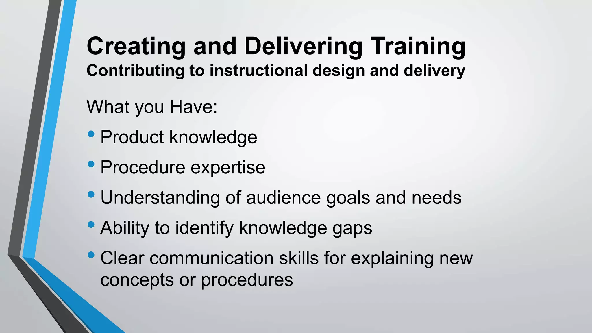 Creating and Delivering Training
Contributing to instructional design and delivery
What you Have:
• Product knowledge
• Procedure expertise
• Understanding of audience goals and needs
• Ability to identify knowledge gaps
• Clear communication skills for explaining new
concepts or procedures
 