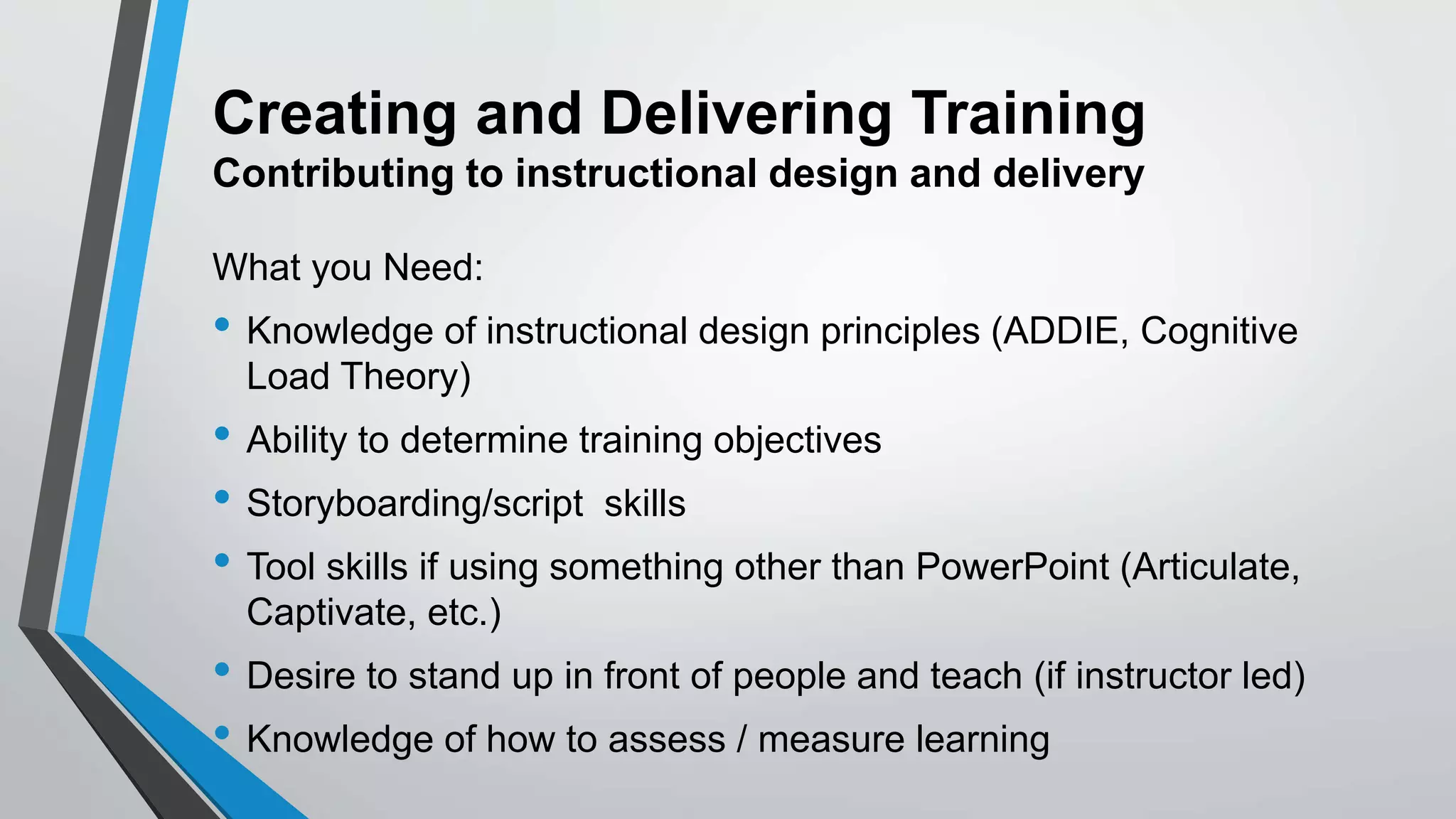 Creating and Delivering Training
Contributing to instructional design and delivery
What you Need:
• Knowledge of instructional design principles (ADDIE, Cognitive
Load Theory)
• Ability to determine training objectives
• Storyboarding/script skills
• Tool skills if using something other than PowerPoint (Articulate,
Captivate, etc.)
• Desire to stand up in front of people and teach (if instructor led)
• Knowledge of how to assess / measure learning
 