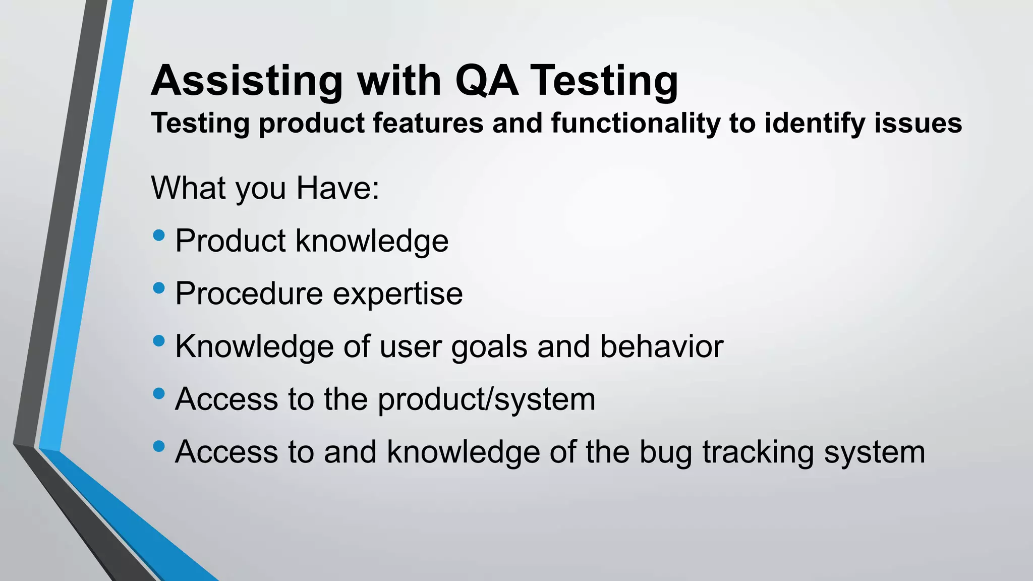 Assisting with QA Testing
Testing product features and functionality to identify issues
What you Have:
• Product knowledge
• Procedure expertise
• Knowledge of user goals and behavior
• Access to the product/system
• Access to and knowledge of the bug tracking system
 