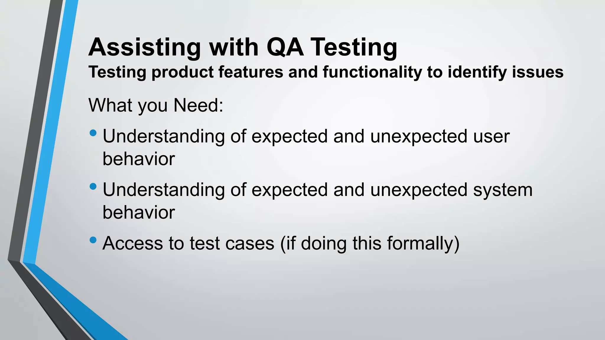 Assisting with QA Testing
Testing product features and functionality to identify issues
What you Need:
• Understanding of expected and unexpected user
behavior
• Understanding of expected and unexpected system
behavior
• Access to test cases (if doing this formally)
 