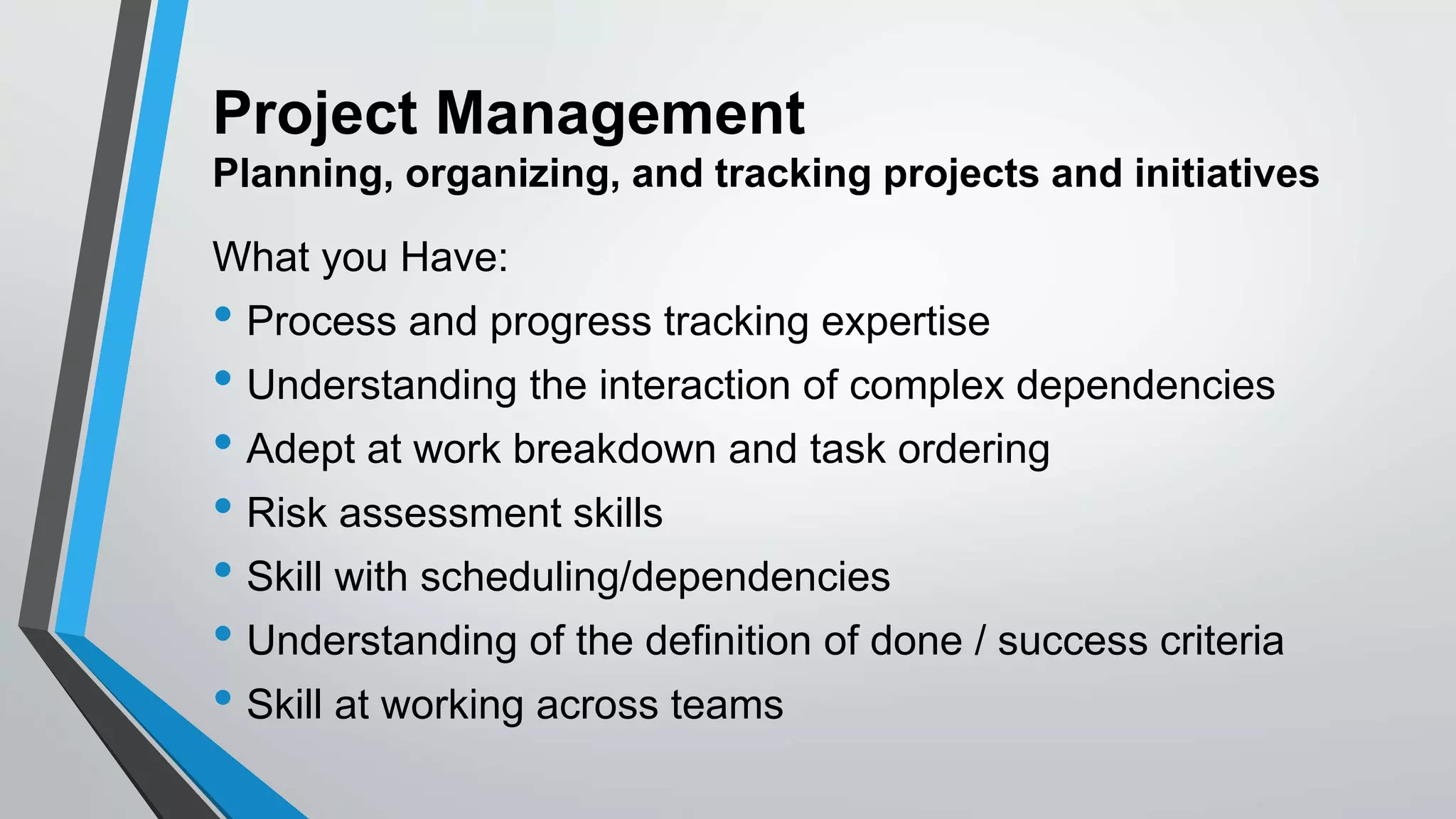 Project Management
Planning, organizing, and tracking projects and initiatives
What you Have:
• Process and progress tracking expertise
• Understanding the interaction of complex dependencies
• Adept at work breakdown and task ordering
• Risk assessment skills
• Skill with scheduling/dependencies
• Understanding of the definition of done / success criteria
• Skill at working across teams
 