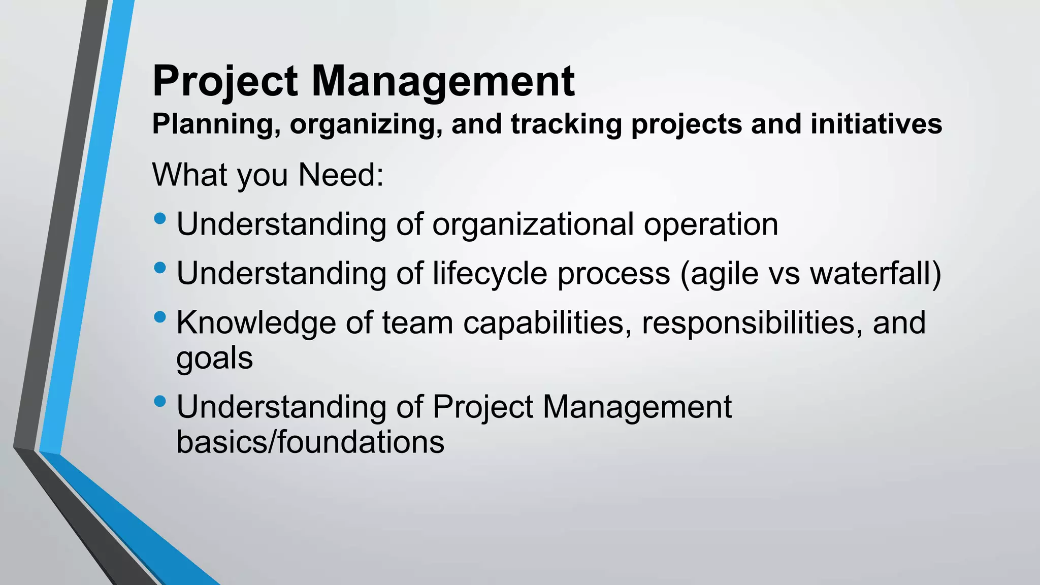 Project Management
Planning, organizing, and tracking projects and initiatives
What you Need:
• Understanding of organizational operation
• Understanding of lifecycle process (agile vs waterfall)
• Knowledge of team capabilities, responsibilities, and
goals
• Understanding of Project Management
basics/foundations
 