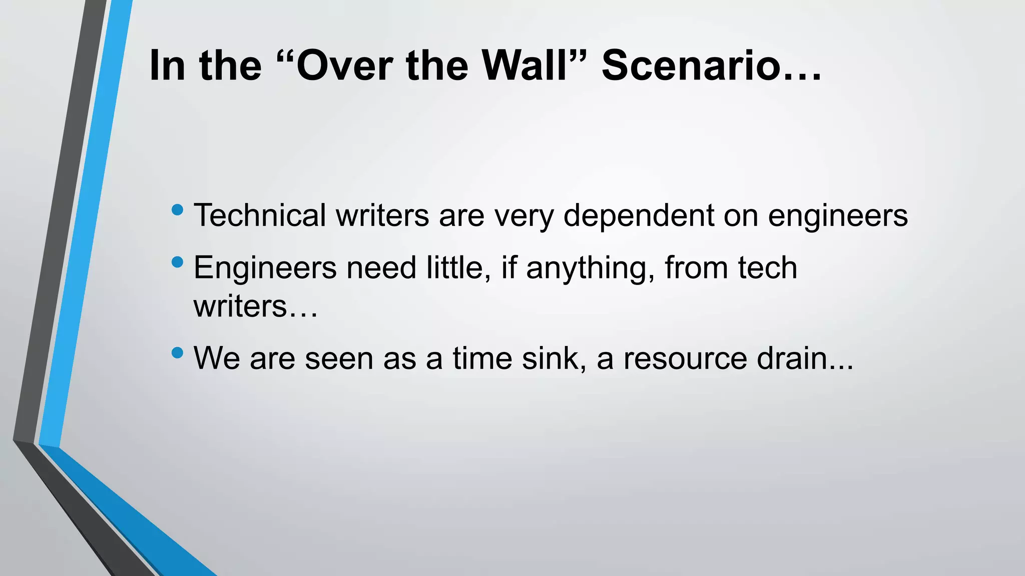 In the “Over the Wall” Scenario…
• Technical writers are very dependent on engineers
• Engineers need little, if anything, from tech
writers…
• We are seen as a time sink, a resource drain...
 