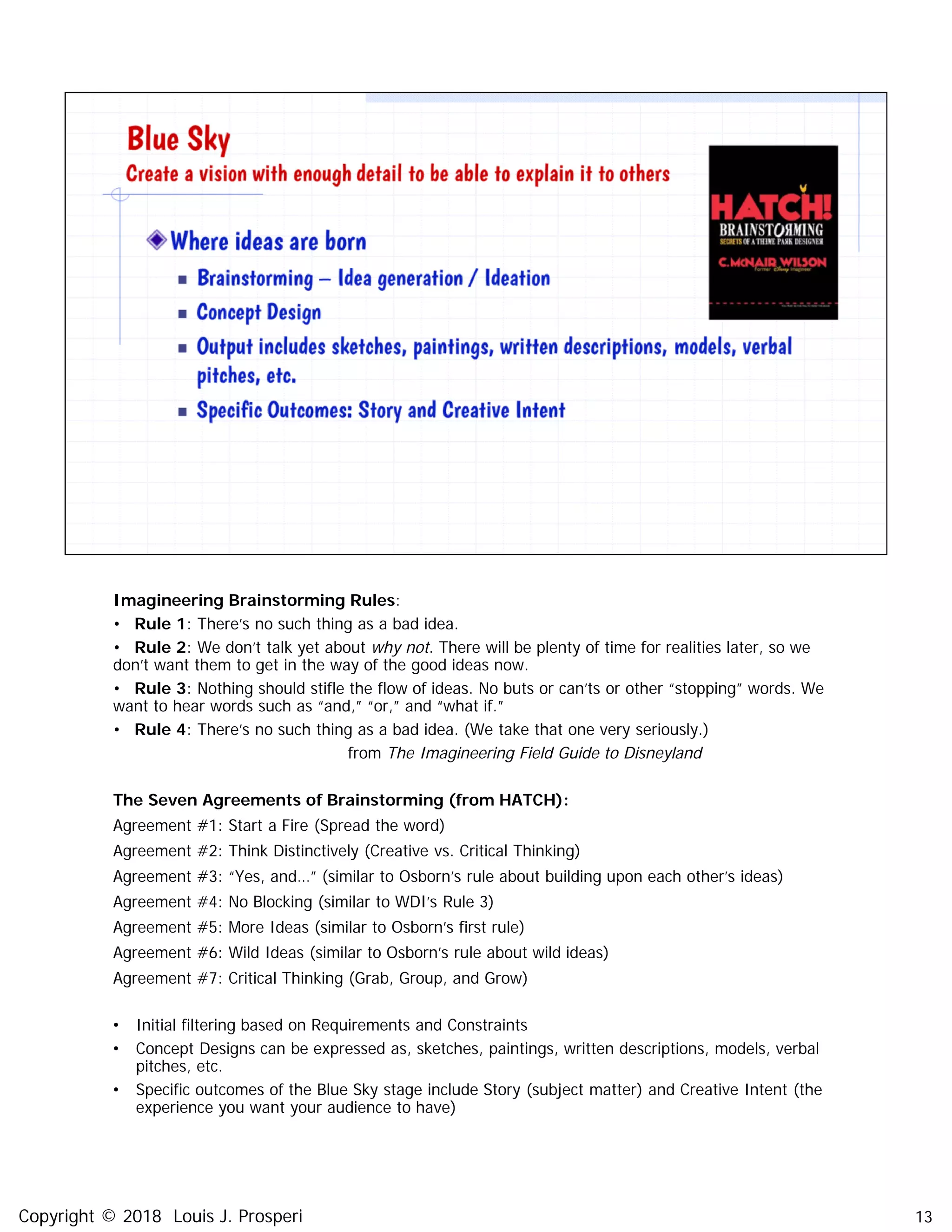 Imagineering Brainstorming Rules:
• Rule 1: There’s no such thing as a bad idea.
• Rule 2: We don’t talk yet about why not. There will be plenty of time for realities later, so we
don’t want them to get in the way of the good ideas now.
• Rule 3: Nothing should stifle the flow of ideas. No buts or can’ts or other “stopping” words. We
want to hear words such as “and,” “or,” and “what if.”
• Rule 4: There’s no such thing as a bad idea. (We take that one very seriously.)
from The Imagineering Field Guide to Disneyland
The Seven Agreements of Brainstorming (from HATCH):
Agreement #1: Start a Fire (Spread the word)
Agreement #2: Think Distinctively (Creative vs. Critical Thinking)
Agreement #3: “Yes, and…” (similar to Osborn’s rule about building upon each other’s ideas)
Agreement #4: No Blocking (similar to WDI’s Rule 3)
Agreement #5: More Ideas (similar to Osborn’s first rule)
Agreement #6: Wild Ideas (similar to Osborn’s rule about wild ideas)
Agreement #7: Critical Thinking (Grab, Group, and Grow)
• Initial filtering based on Requirements and Constraints
• Concept Designs can be expressed as, sketches, paintings, written descriptions, models, verbal
pitches, etc.
• Specific outcomes of the Blue Sky stage include Story (subject matter) and Creative Intent (the
experience you want your audience to have)
13Copyright © 2018 Louis J. Prosperi
 