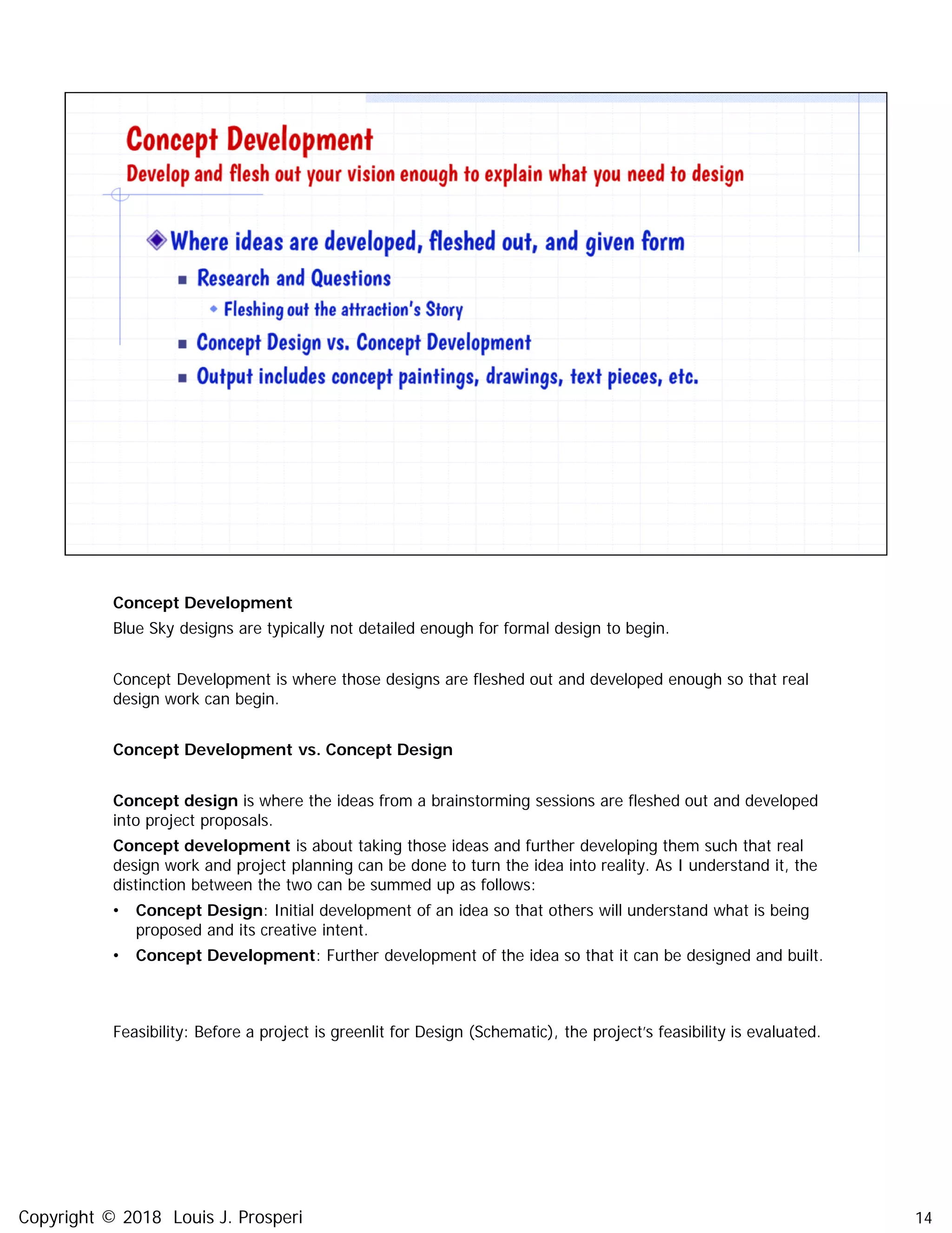 Concept Development
Blue Sky designs are typically not detailed enough for formal design to begin.
Concept Development is where those designs are fleshed out and developed enough so that real
design work can begin.
Concept Development vs. Concept Design
Concept design is where the ideas from a brainstorming sessions are fleshed out and developed
into project proposals.
Concept development is about taking those ideas and further developing them such that real
design work and project planning can be done to turn the idea into reality. As I understand it, the
distinction between the two can be summed up as follows:
• Concept Design: Initial development of an idea so that others will understand what is being
proposed and its creative intent.
• Concept Development: Further development of the idea so that it can be designed and built.
Feasibility: Before a project is greenlit for Design (Schematic), the project’s feasibility is evaluated.
14Copyright © 2018 Louis J. Prosperi
 