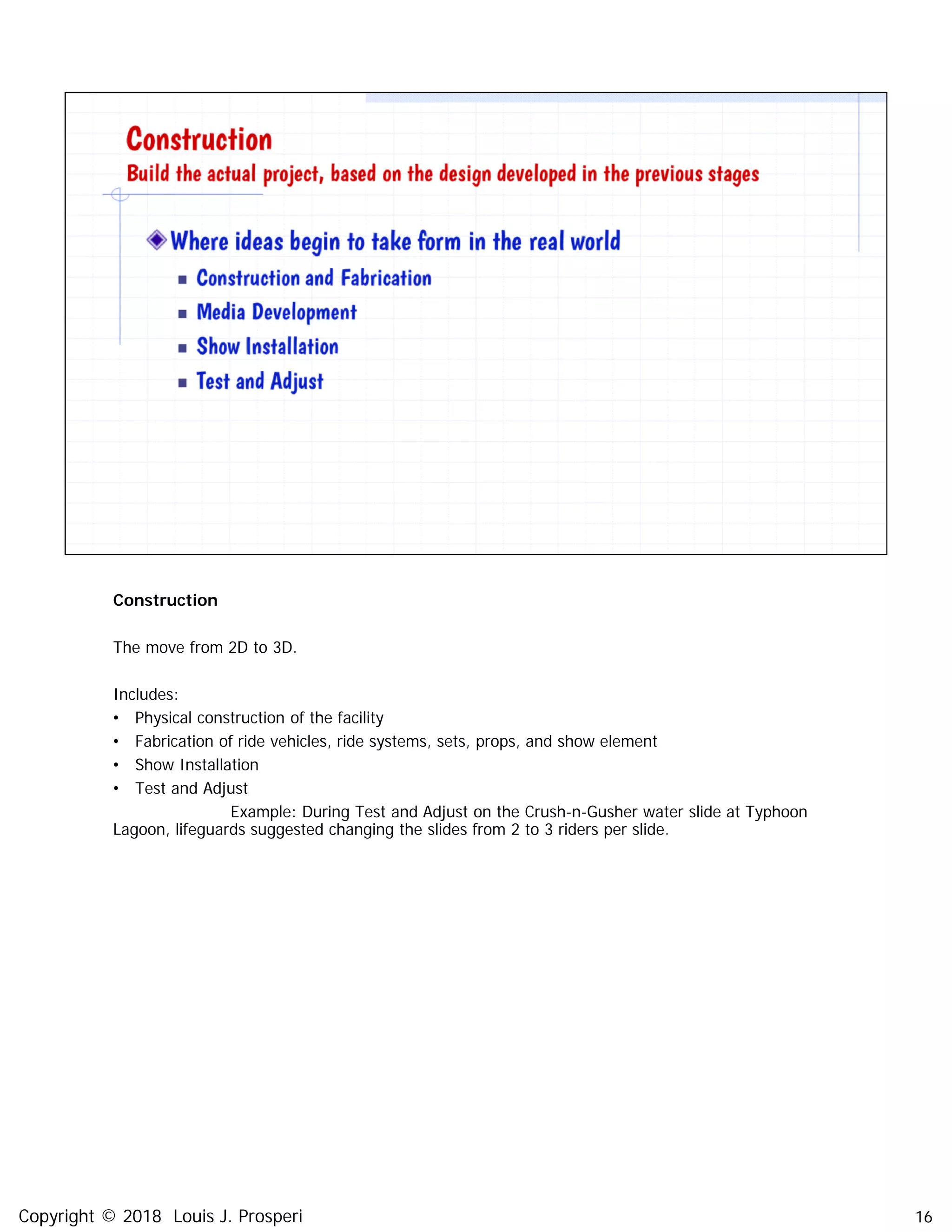 Construction
The move from 2D to 3D.
Includes:
• Physical construction of the facility
• Fabrication of ride vehicles, ride systems, sets, props, and show element
• Show Installation
• Test and Adjust
Example: During Test and Adjust on the Crush-n-Gusher water slide at Typhoon
Lagoon, lifeguards suggested changing the slides from 2 to 3 riders per slide.
16Copyright © 2018 Louis J. Prosperi
 