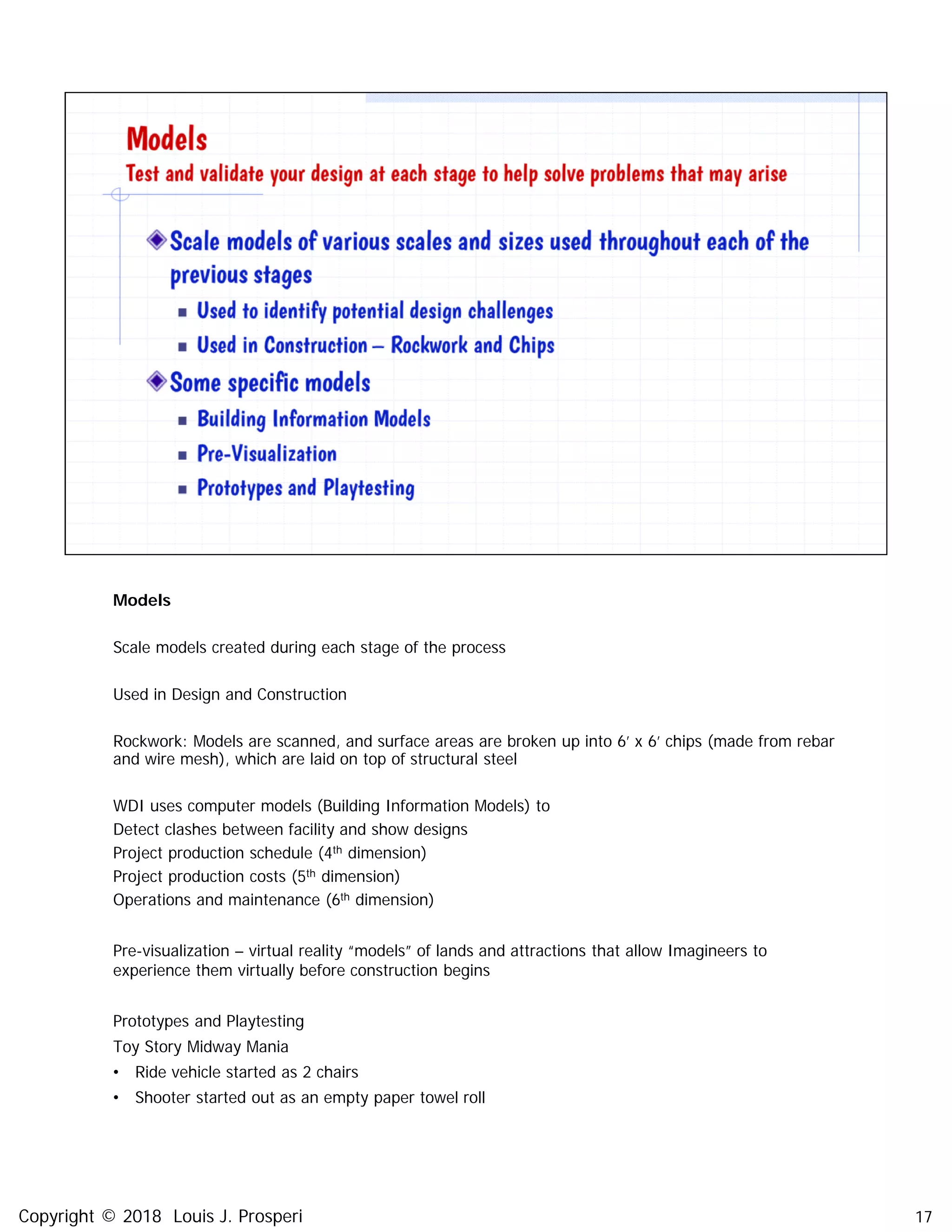 Models
Scale models created during each stage of the process
Used in Design and Construction
Rockwork: Models are scanned, and surface areas are broken up into 6’ x 6’ chips (made from rebar
and wire mesh), which are laid on top of structural steel
WDI uses computer models (Building Information Models) to
Detect clashes between facility and show designs
Project production schedule (4th dimension)
Project production costs (5th dimension)
Operations and maintenance (6th dimension)
Pre-visualization – virtual reality “models” of lands and attractions that allow Imagineers to
experience them virtually before construction begins
Prototypes and Playtesting
Toy Story Midway Mania
• Ride vehicle started as 2 chairs
• Shooter started out as an empty paper towel roll
17Copyright © 2018 Louis J. Prosperi
 